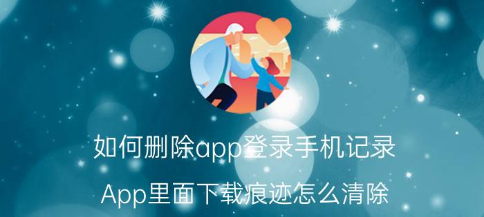 如何删除app登录手机记录 App里面下载痕迹怎么清除？